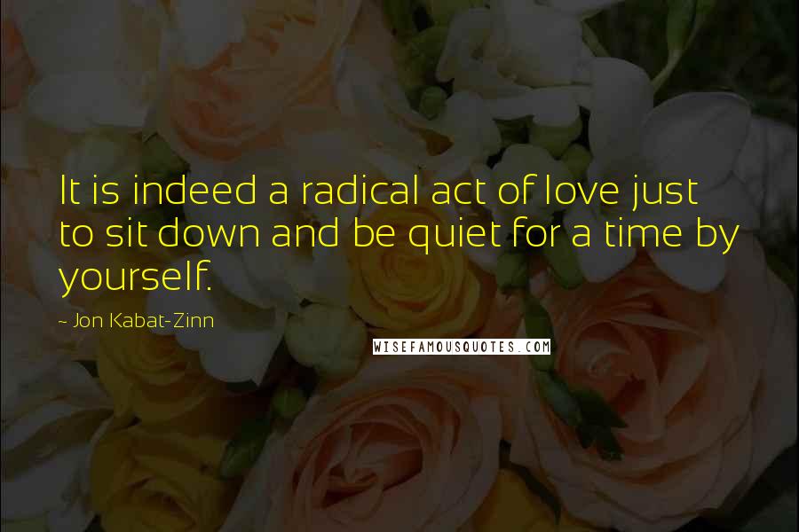 Jon Kabat-Zinn Quotes: It is indeed a radical act of love just to sit down and be quiet for a time by yourself.