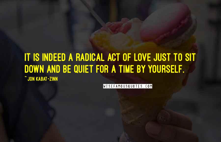 Jon Kabat-Zinn Quotes: It is indeed a radical act of love just to sit down and be quiet for a time by yourself.