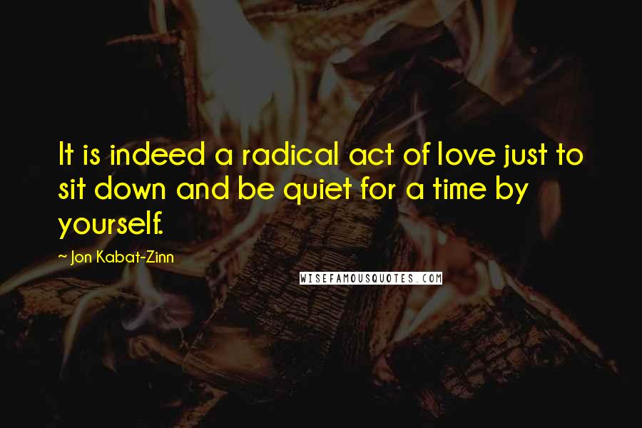 Jon Kabat-Zinn Quotes: It is indeed a radical act of love just to sit down and be quiet for a time by yourself.