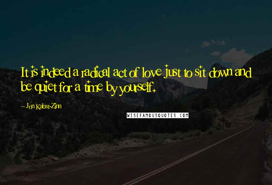 Jon Kabat-Zinn Quotes: It is indeed a radical act of love just to sit down and be quiet for a time by yourself.