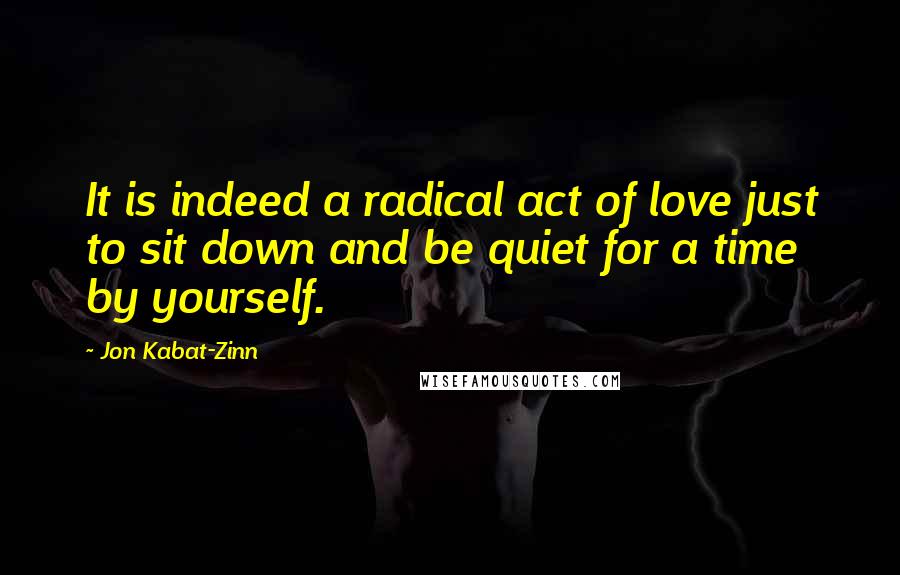 Jon Kabat-Zinn Quotes: It is indeed a radical act of love just to sit down and be quiet for a time by yourself.