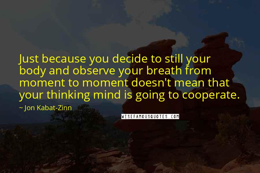 Jon Kabat-Zinn Quotes: Just because you decide to still your body and observe your breath from moment to moment doesn't mean that your thinking mind is going to cooperate.