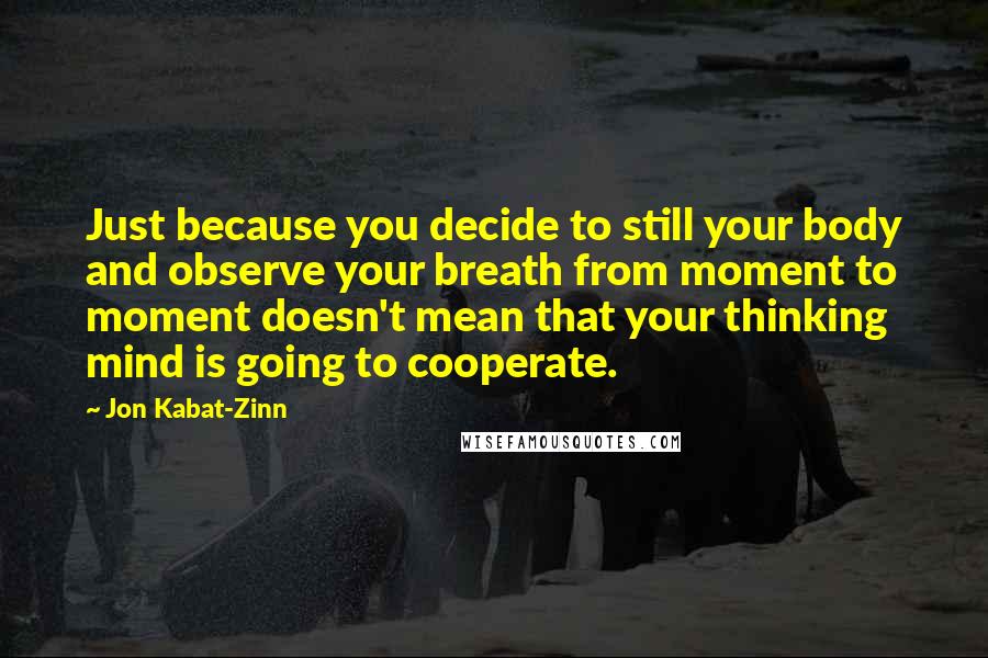Jon Kabat-Zinn Quotes: Just because you decide to still your body and observe your breath from moment to moment doesn't mean that your thinking mind is going to cooperate.