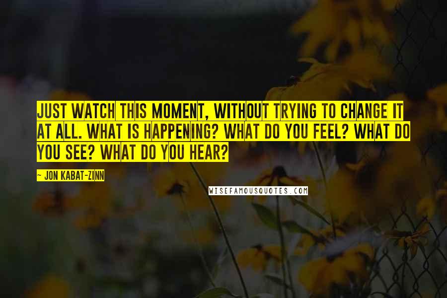 Jon Kabat-Zinn Quotes: Just watch this moment, without trying to change it at all. What is happening? What do you feel? What do you see? What do you hear?