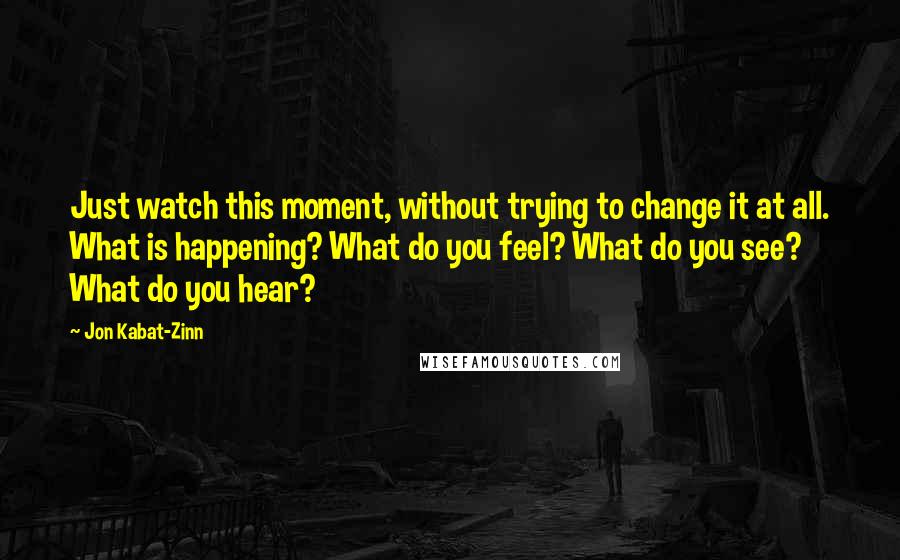 Jon Kabat-Zinn Quotes: Just watch this moment, without trying to change it at all. What is happening? What do you feel? What do you see? What do you hear?