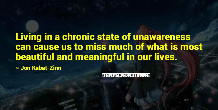 Jon Kabat-Zinn Quotes: Living in a chronic state of unawareness can cause us to miss much of what is most beautiful and meaningful in our lives.