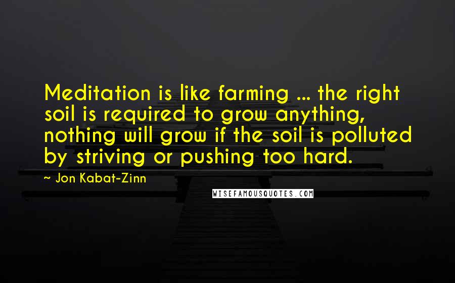 Jon Kabat-Zinn Quotes: Meditation is like farming ... the right soil is required to grow anything, nothing will grow if the soil is polluted by striving or pushing too hard.