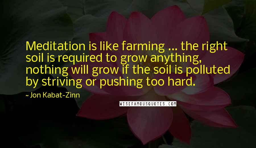Jon Kabat-Zinn Quotes: Meditation is like farming ... the right soil is required to grow anything, nothing will grow if the soil is polluted by striving or pushing too hard.