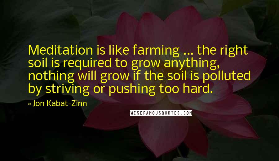 Jon Kabat-Zinn Quotes: Meditation is like farming ... the right soil is required to grow anything, nothing will grow if the soil is polluted by striving or pushing too hard.