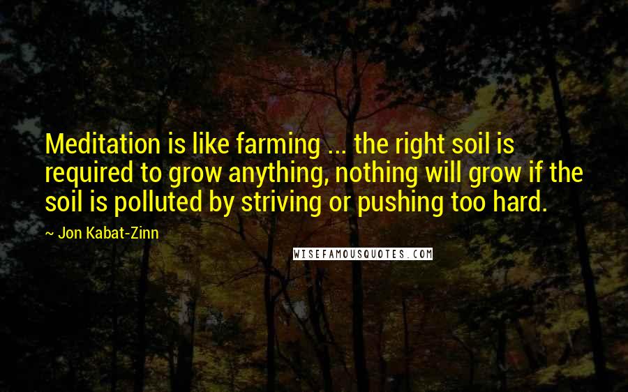 Jon Kabat-Zinn Quotes: Meditation is like farming ... the right soil is required to grow anything, nothing will grow if the soil is polluted by striving or pushing too hard.