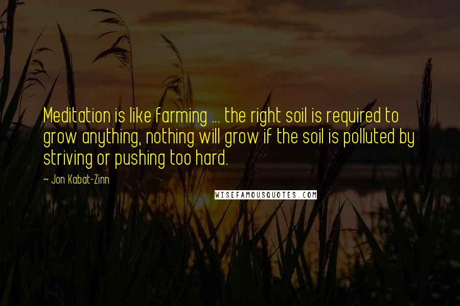 Jon Kabat-Zinn Quotes: Meditation is like farming ... the right soil is required to grow anything, nothing will grow if the soil is polluted by striving or pushing too hard.