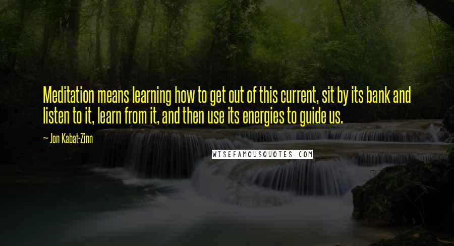 Jon Kabat-Zinn Quotes: Meditation means learning how to get out of this current, sit by its bank and listen to it, learn from it, and then use its energies to guide us.