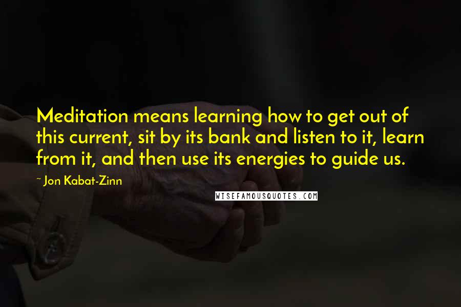 Jon Kabat-Zinn Quotes: Meditation means learning how to get out of this current, sit by its bank and listen to it, learn from it, and then use its energies to guide us.