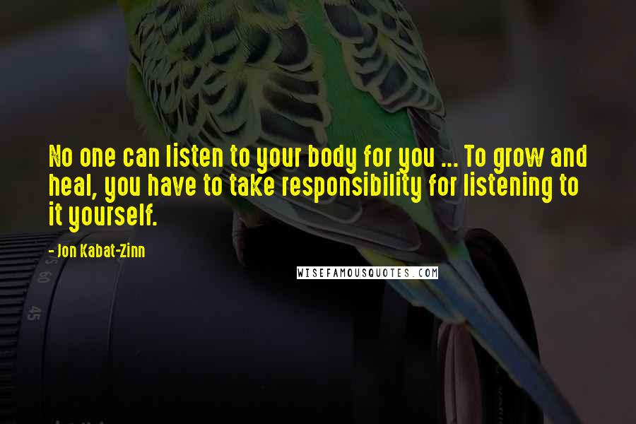 Jon Kabat-Zinn Quotes: No one can listen to your body for you ... To grow and heal, you have to take responsibility for listening to it yourself.