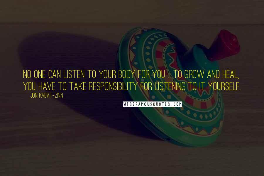 Jon Kabat-Zinn Quotes: No one can listen to your body for you ... To grow and heal, you have to take responsibility for listening to it yourself.