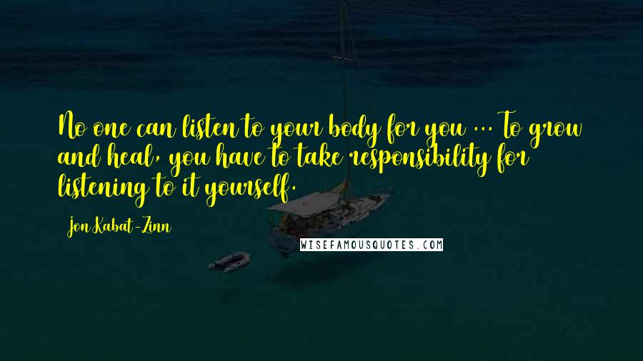 Jon Kabat-Zinn Quotes: No one can listen to your body for you ... To grow and heal, you have to take responsibility for listening to it yourself.