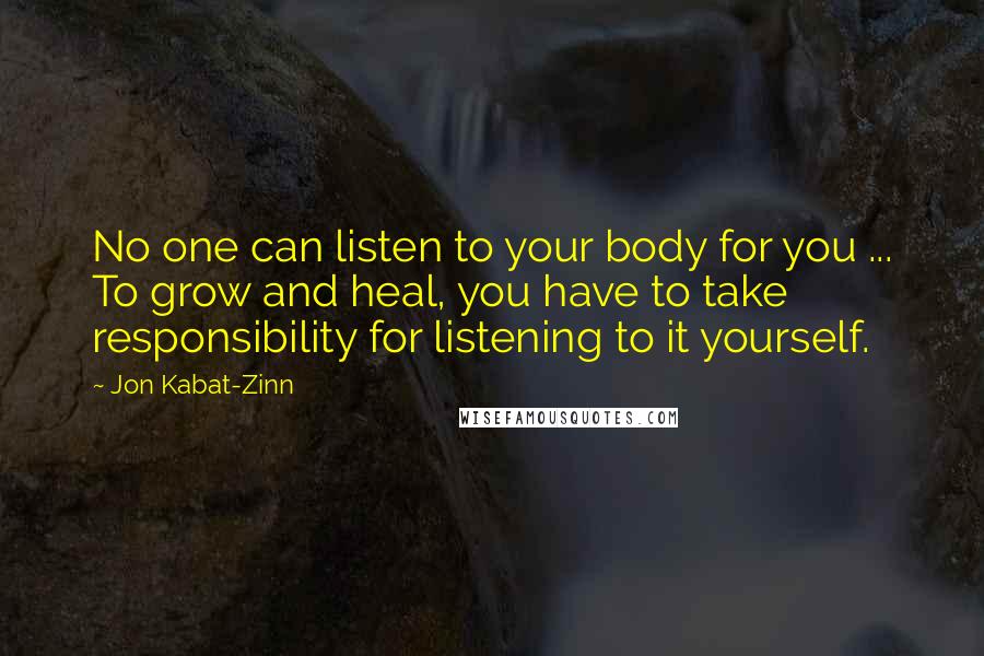 Jon Kabat-Zinn Quotes: No one can listen to your body for you ... To grow and heal, you have to take responsibility for listening to it yourself.