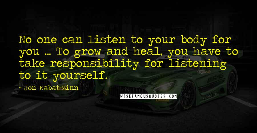 Jon Kabat-Zinn Quotes: No one can listen to your body for you ... To grow and heal, you have to take responsibility for listening to it yourself.