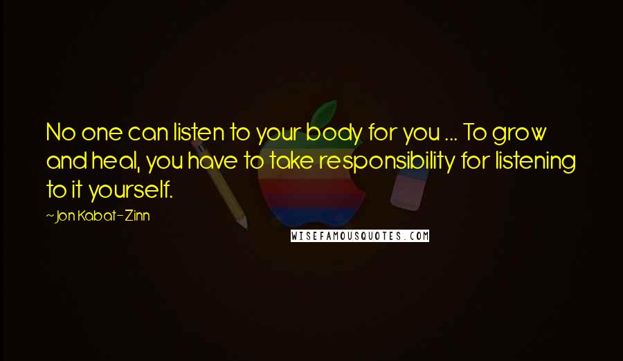 Jon Kabat-Zinn Quotes: No one can listen to your body for you ... To grow and heal, you have to take responsibility for listening to it yourself.