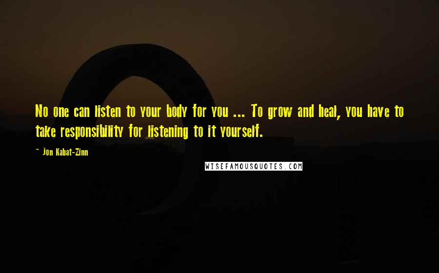 Jon Kabat-Zinn Quotes: No one can listen to your body for you ... To grow and heal, you have to take responsibility for listening to it yourself.