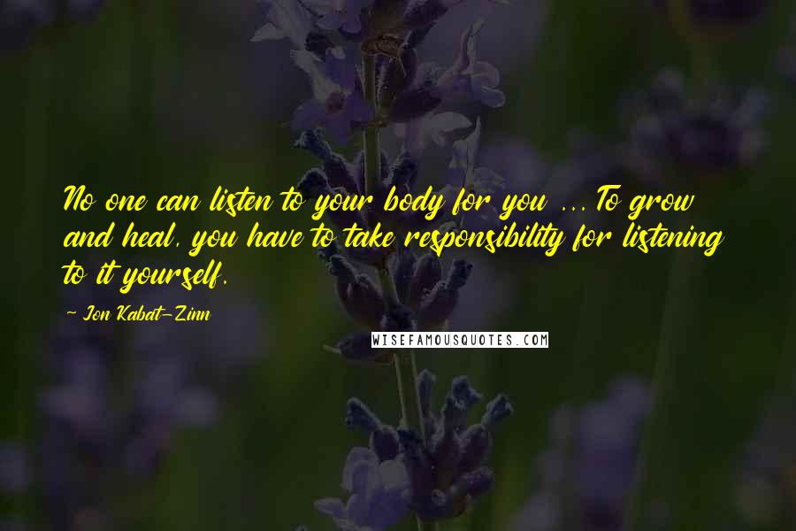 Jon Kabat-Zinn Quotes: No one can listen to your body for you ... To grow and heal, you have to take responsibility for listening to it yourself.