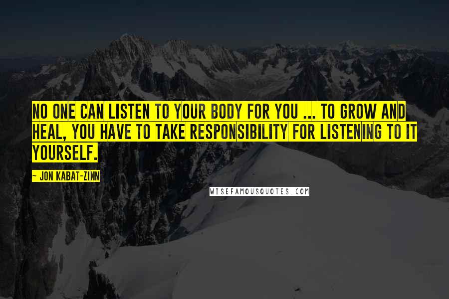 Jon Kabat-Zinn Quotes: No one can listen to your body for you ... To grow and heal, you have to take responsibility for listening to it yourself.