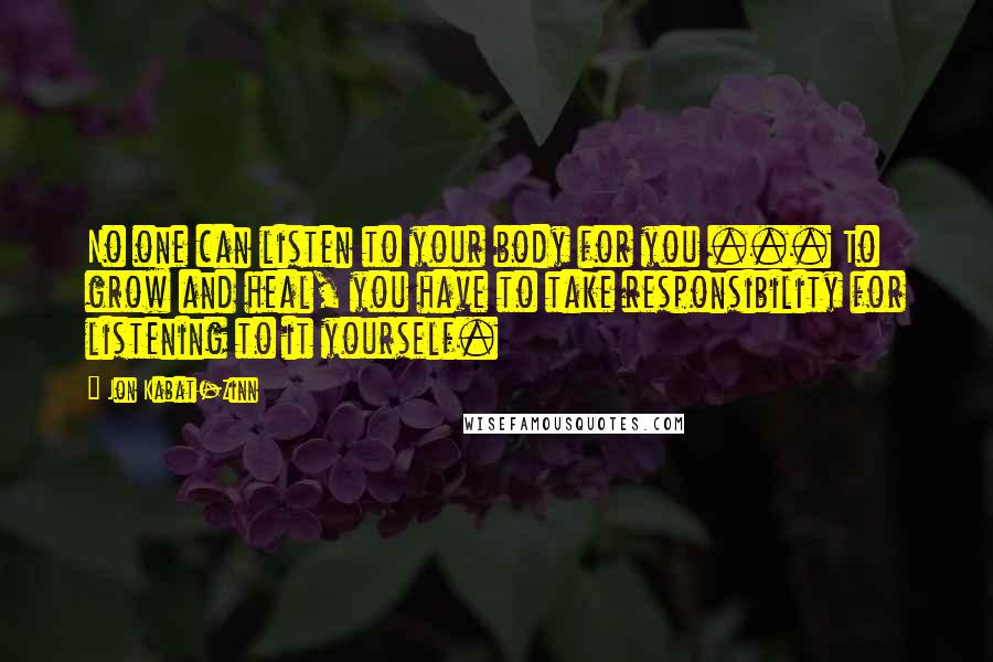 Jon Kabat-Zinn Quotes: No one can listen to your body for you ... To grow and heal, you have to take responsibility for listening to it yourself.