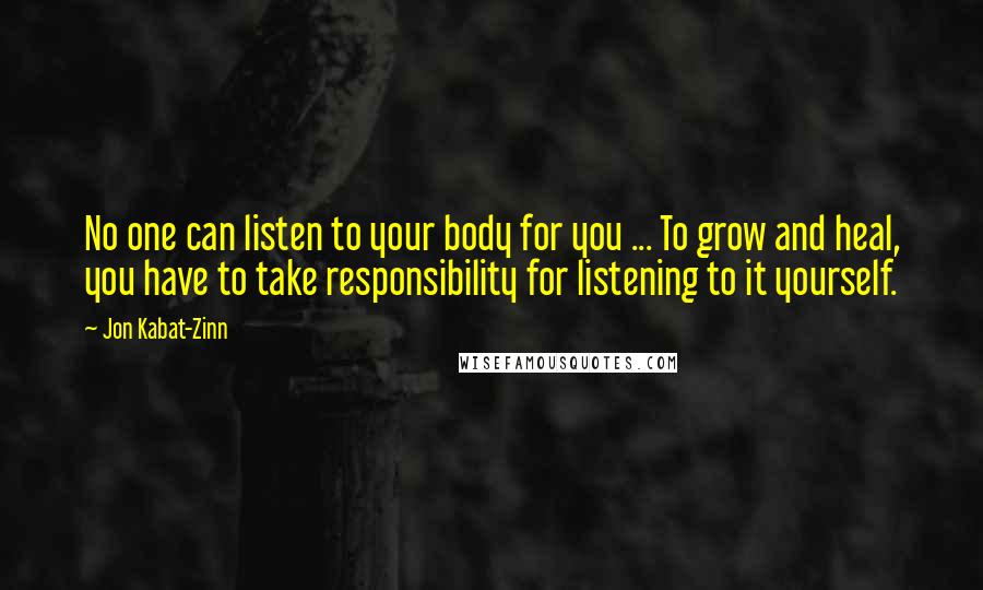 Jon Kabat-Zinn Quotes: No one can listen to your body for you ... To grow and heal, you have to take responsibility for listening to it yourself.