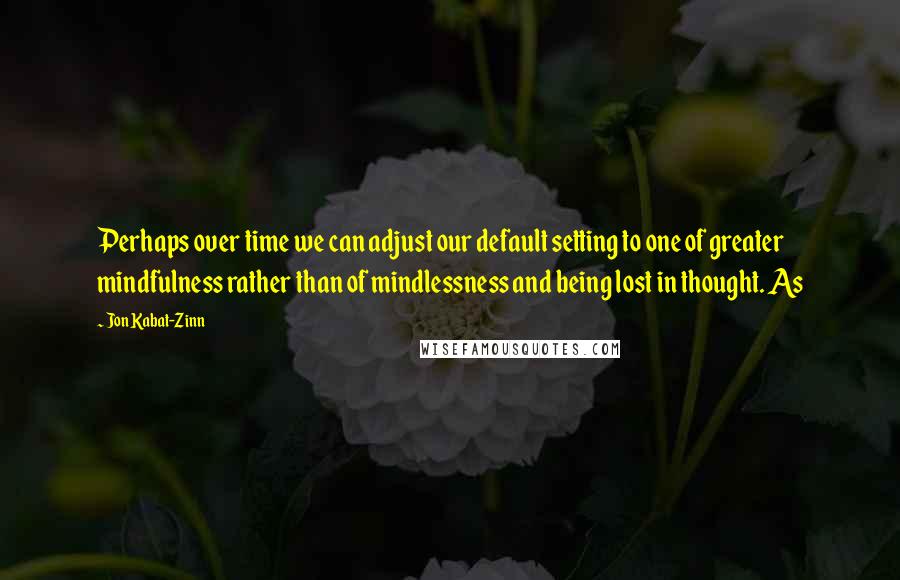 Jon Kabat-Zinn Quotes: Perhaps over time we can adjust our default setting to one of greater mindfulness rather than of mindlessness and being lost in thought. As