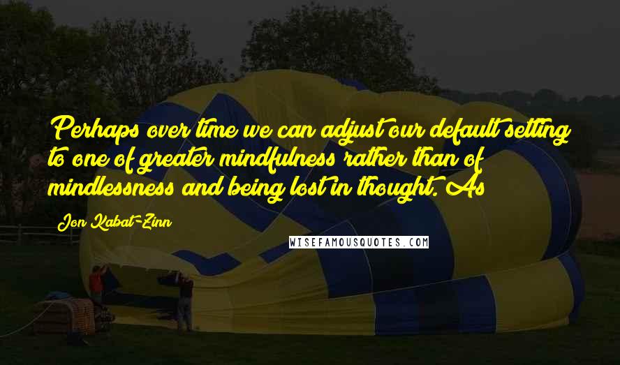Jon Kabat-Zinn Quotes: Perhaps over time we can adjust our default setting to one of greater mindfulness rather than of mindlessness and being lost in thought. As
