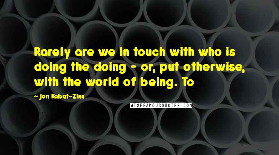 Jon Kabat-Zinn Quotes: Rarely are we in touch with who is doing the doing - or, put otherwise, with the world of being. To