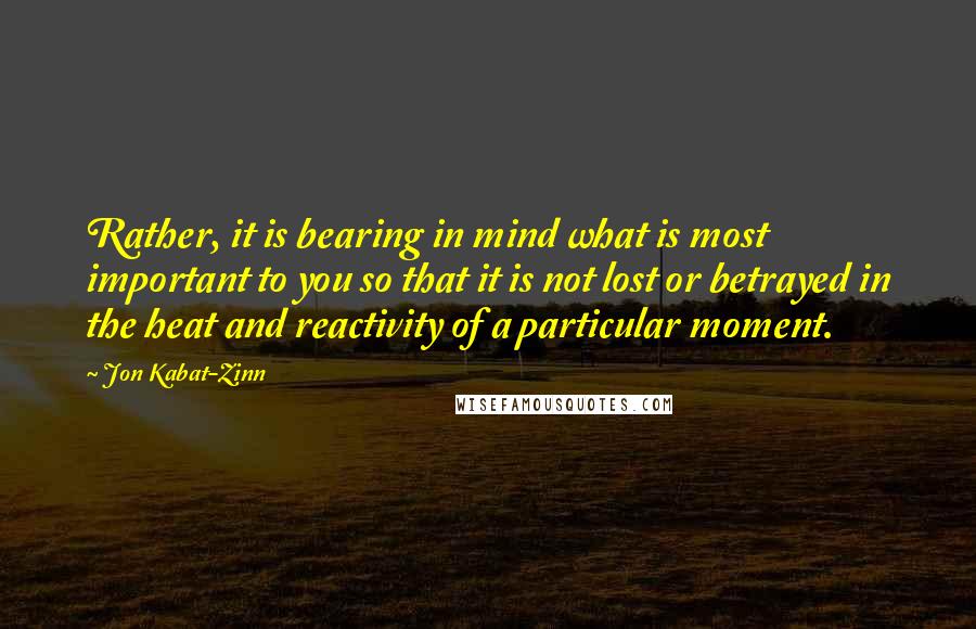 Jon Kabat-Zinn Quotes: Rather, it is bearing in mind what is most important to you so that it is not lost or betrayed in the heat and reactivity of a particular moment.