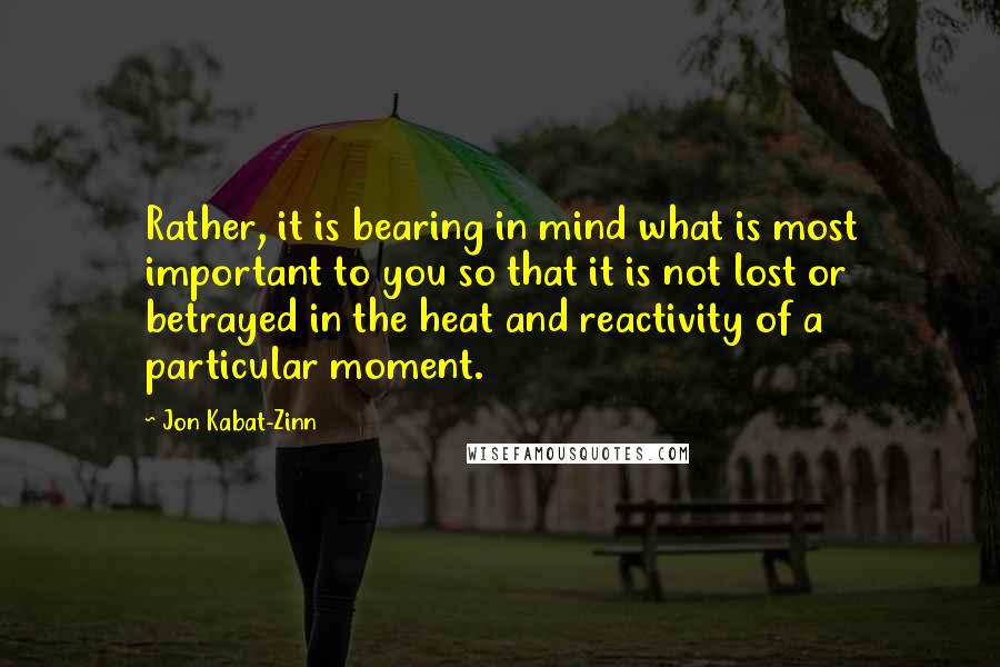 Jon Kabat-Zinn Quotes: Rather, it is bearing in mind what is most important to you so that it is not lost or betrayed in the heat and reactivity of a particular moment.