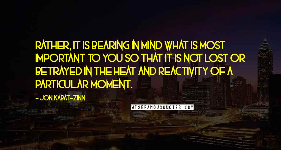 Jon Kabat-Zinn Quotes: Rather, it is bearing in mind what is most important to you so that it is not lost or betrayed in the heat and reactivity of a particular moment.