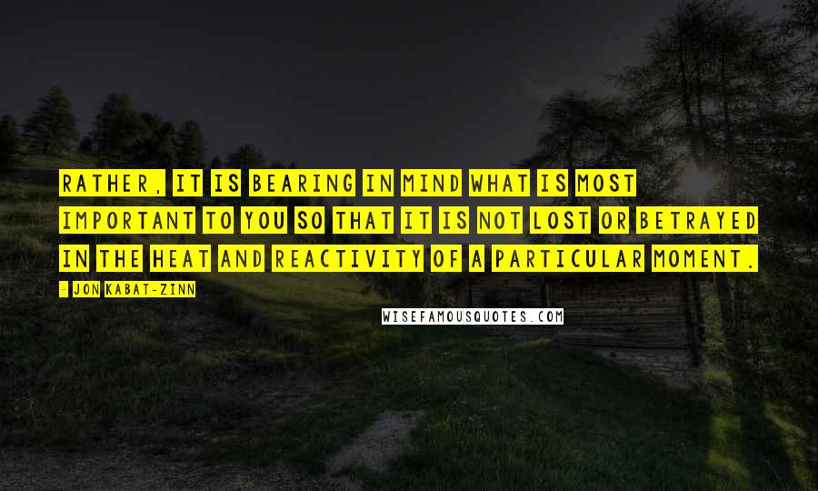 Jon Kabat-Zinn Quotes: Rather, it is bearing in mind what is most important to you so that it is not lost or betrayed in the heat and reactivity of a particular moment.