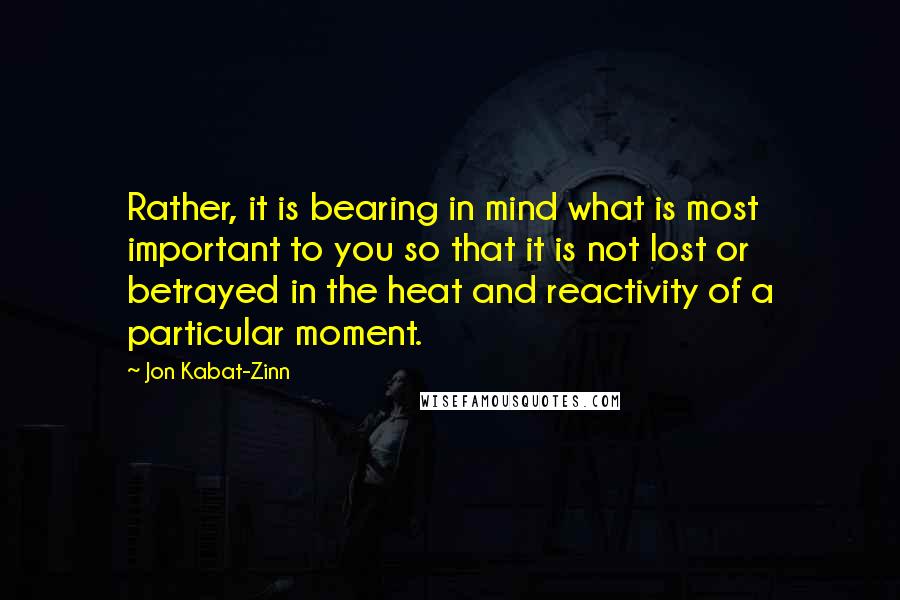 Jon Kabat-Zinn Quotes: Rather, it is bearing in mind what is most important to you so that it is not lost or betrayed in the heat and reactivity of a particular moment.