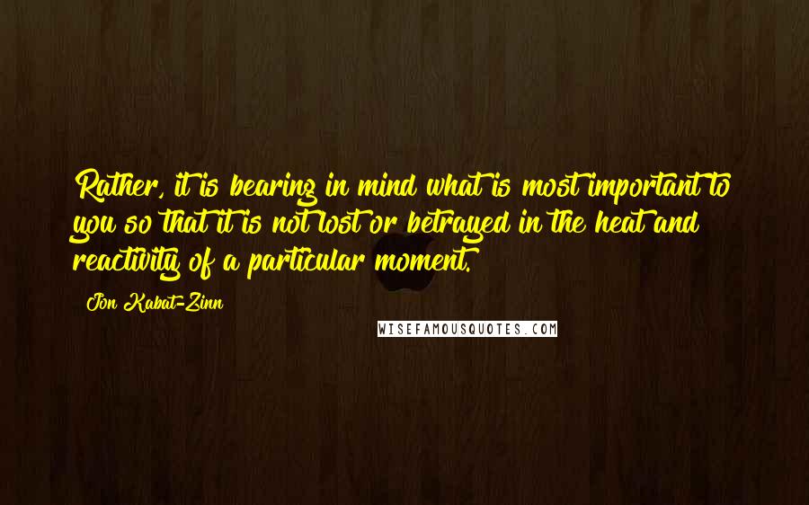 Jon Kabat-Zinn Quotes: Rather, it is bearing in mind what is most important to you so that it is not lost or betrayed in the heat and reactivity of a particular moment.