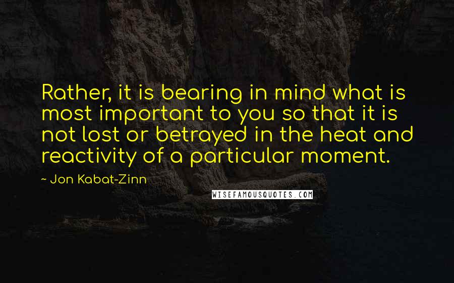 Jon Kabat-Zinn Quotes: Rather, it is bearing in mind what is most important to you so that it is not lost or betrayed in the heat and reactivity of a particular moment.