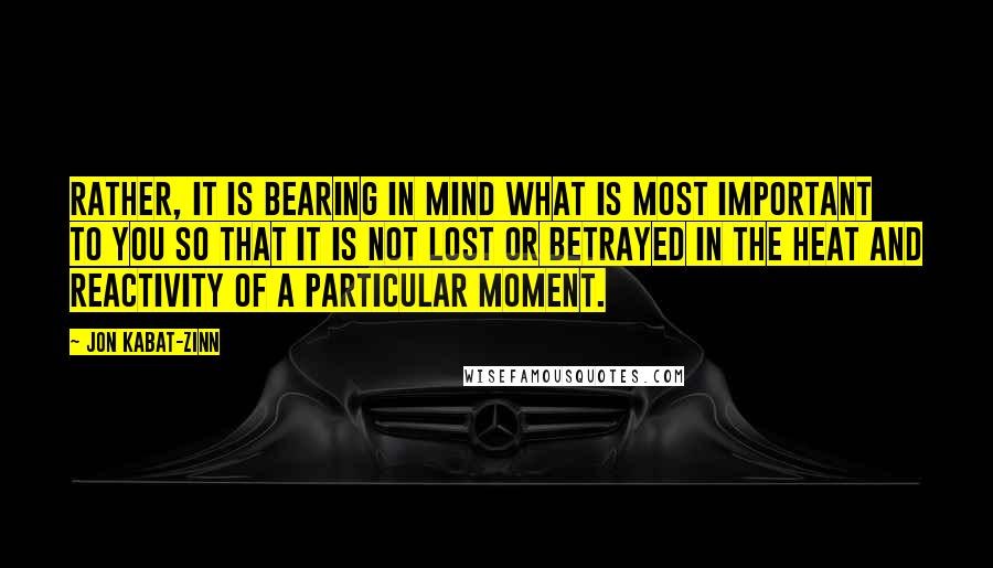 Jon Kabat-Zinn Quotes: Rather, it is bearing in mind what is most important to you so that it is not lost or betrayed in the heat and reactivity of a particular moment.