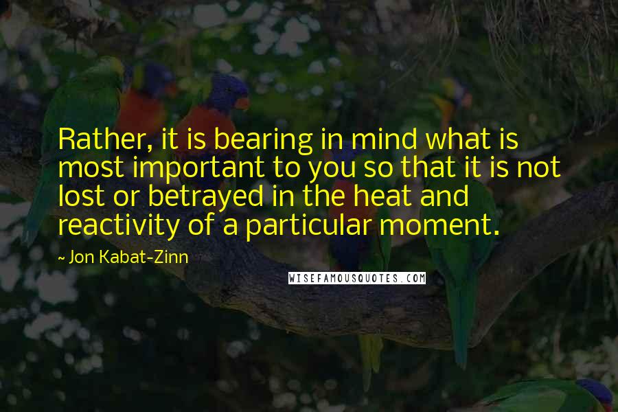 Jon Kabat-Zinn Quotes: Rather, it is bearing in mind what is most important to you so that it is not lost or betrayed in the heat and reactivity of a particular moment.