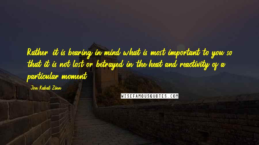 Jon Kabat-Zinn Quotes: Rather, it is bearing in mind what is most important to you so that it is not lost or betrayed in the heat and reactivity of a particular moment.