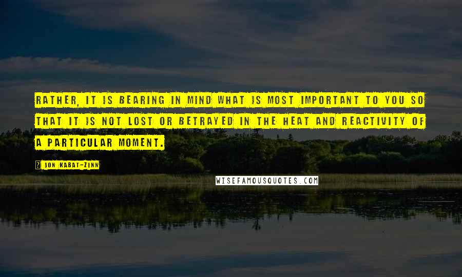 Jon Kabat-Zinn Quotes: Rather, it is bearing in mind what is most important to you so that it is not lost or betrayed in the heat and reactivity of a particular moment.