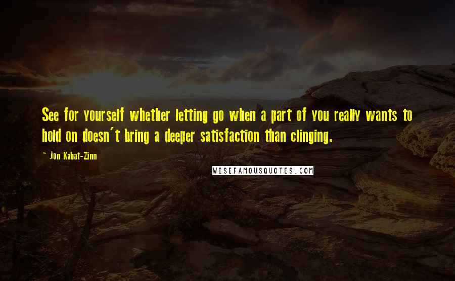 Jon Kabat-Zinn Quotes: See for yourself whether letting go when a part of you really wants to hold on doesn't bring a deeper satisfaction than clinging.