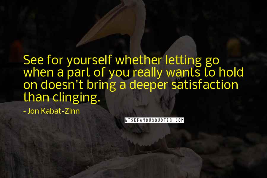 Jon Kabat-Zinn Quotes: See for yourself whether letting go when a part of you really wants to hold on doesn't bring a deeper satisfaction than clinging.