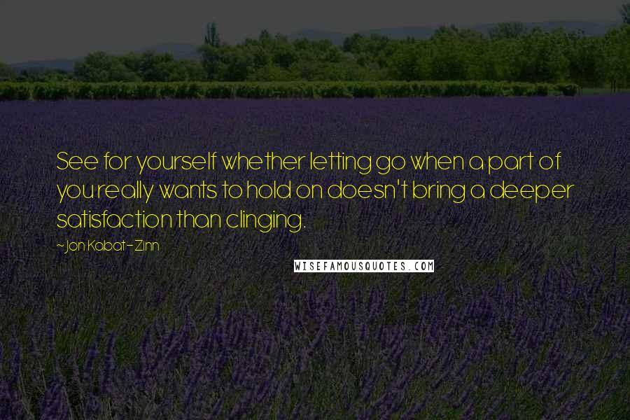 Jon Kabat-Zinn Quotes: See for yourself whether letting go when a part of you really wants to hold on doesn't bring a deeper satisfaction than clinging.