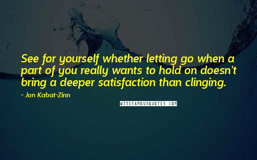 Jon Kabat-Zinn Quotes: See for yourself whether letting go when a part of you really wants to hold on doesn't bring a deeper satisfaction than clinging.