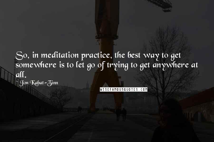 Jon Kabat-Zinn Quotes: So, in meditation practice, the best way to get somewhere is to let go of trying to get anywhere at all.