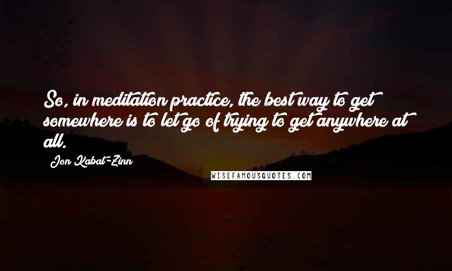 Jon Kabat-Zinn Quotes: So, in meditation practice, the best way to get somewhere is to let go of trying to get anywhere at all.