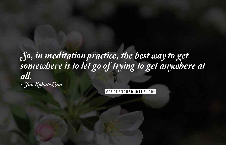 Jon Kabat-Zinn Quotes: So, in meditation practice, the best way to get somewhere is to let go of trying to get anywhere at all.