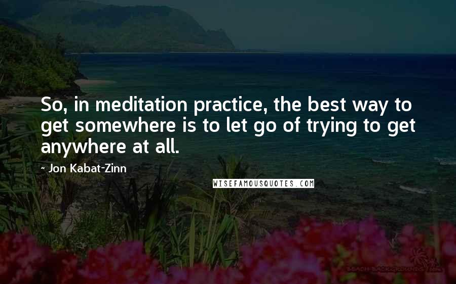 Jon Kabat-Zinn Quotes: So, in meditation practice, the best way to get somewhere is to let go of trying to get anywhere at all.